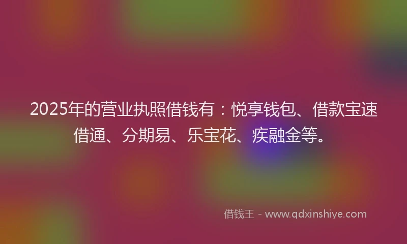 2025年的营业执照借钱有：悦享钱包、借款宝速借通、分期易、乐宝花、疾融金等。