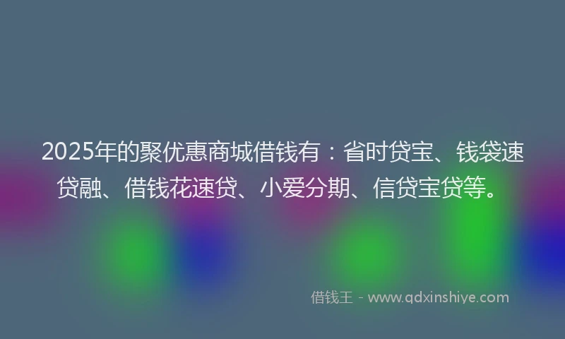 2025年的聚优惠商城借钱有：省时贷宝、钱袋速贷融、借钱花速贷、小爱分期、信贷宝贷等。