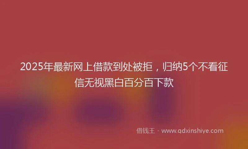 2025年最新网上借款到处被拒，归纳5个不看征信无视黑白百分百下款
