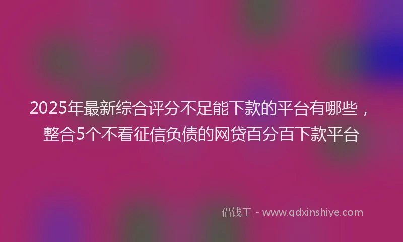 2025年最新综合评分不足能下款的平台有哪些，整合5个不看征信负债的网贷百分百下款平台