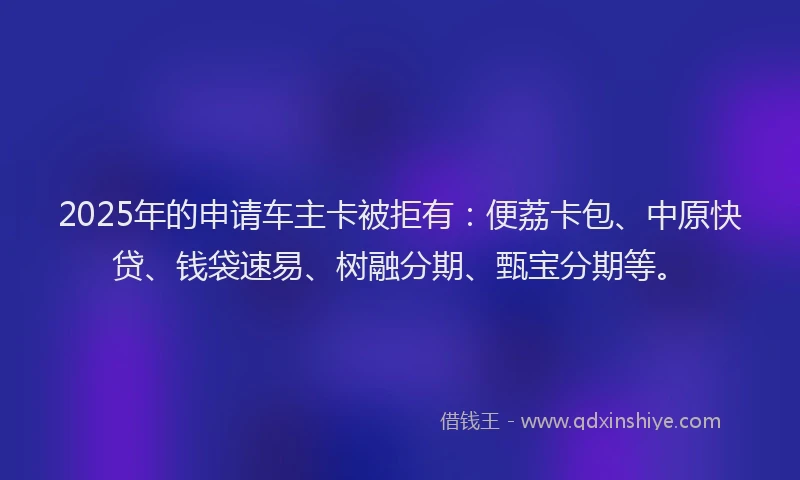 2025年的申请车主卡被拒有：便荔卡包、中原快贷、钱袋速易、树融分期、甄宝分期等。