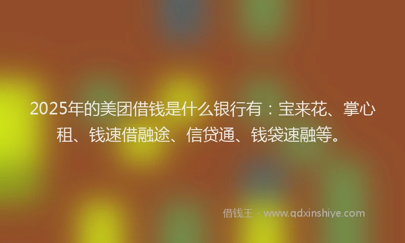 2025年的美团借钱是什么银行有：宝来花、掌心租、钱速借融途、信贷通、钱袋速融等。