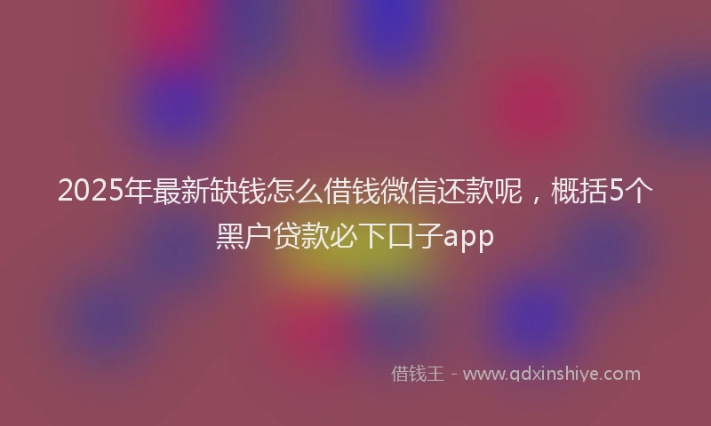 2025年最新缺钱怎么借钱微信还款呢，概括5个黑户贷款必下口子app