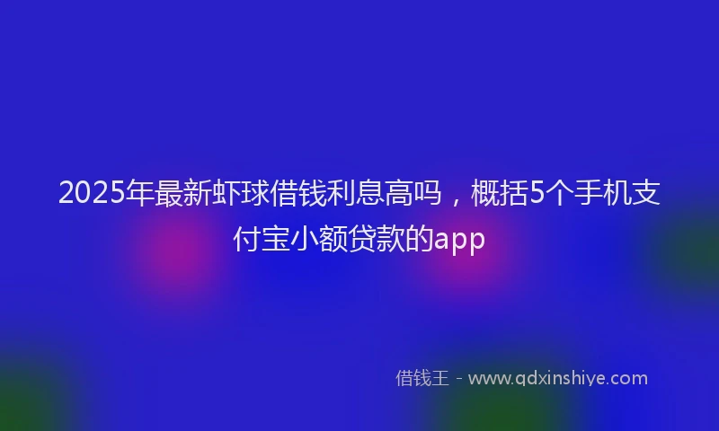 2025年最新虾球借钱利息高吗，概括5个手机支付宝小额贷款的app