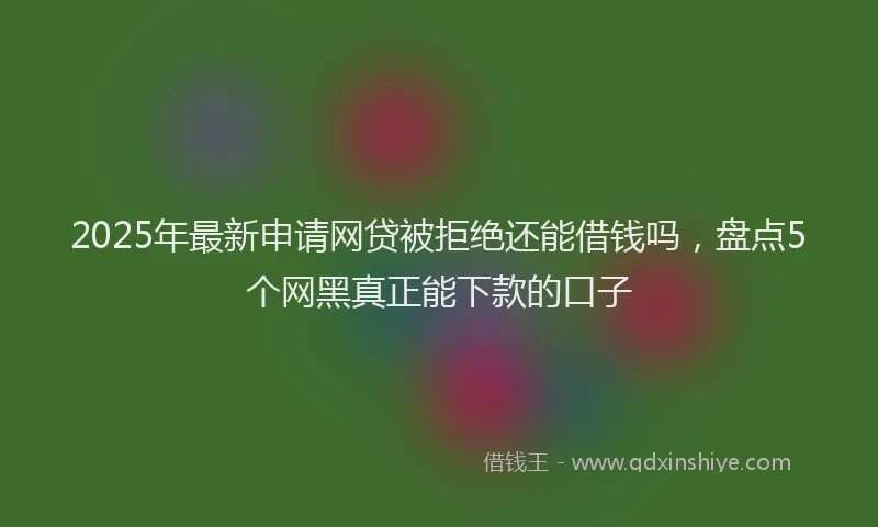 2025年最新申请网贷被拒绝还能借钱吗，盘点5个网黑真正能下款的口子