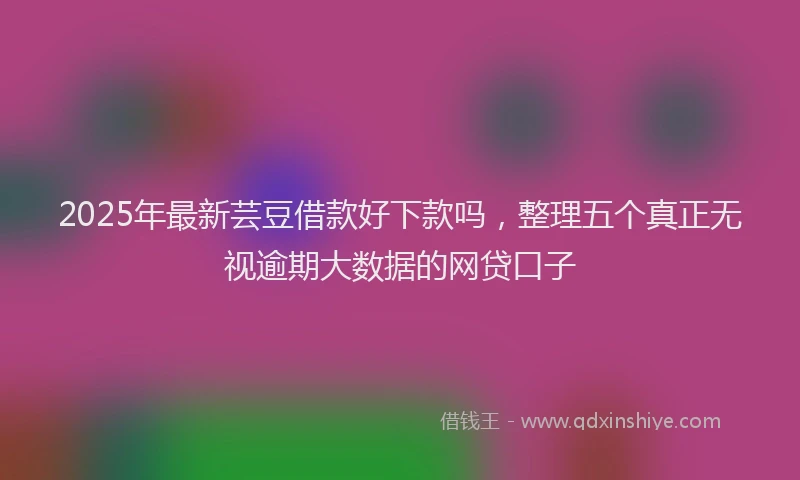 2025年最新芸豆借款好下款吗，整理五个真正无视逾期大数据的网贷口子