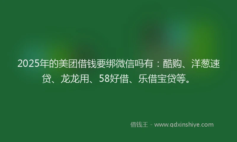 2025年的美团借钱要绑微信吗有：酷购、洋葱速贷、龙龙用、58好借、乐借宝贷等。
