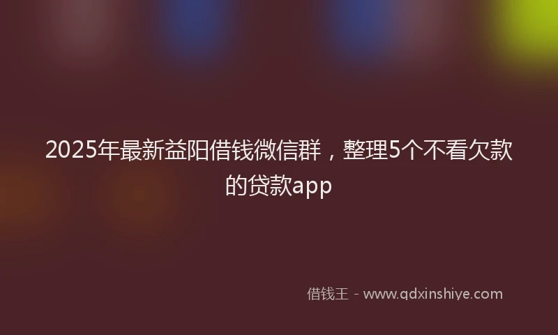 2025年最新益阳借钱微信群，整理5个不看欠款的贷款app