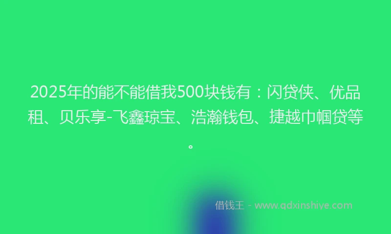 2025年的能不能借我500块钱有：闪贷侠、优品租、贝乐享-飞鑫琼宝、浩瀚钱包、捷越巾帼贷等。