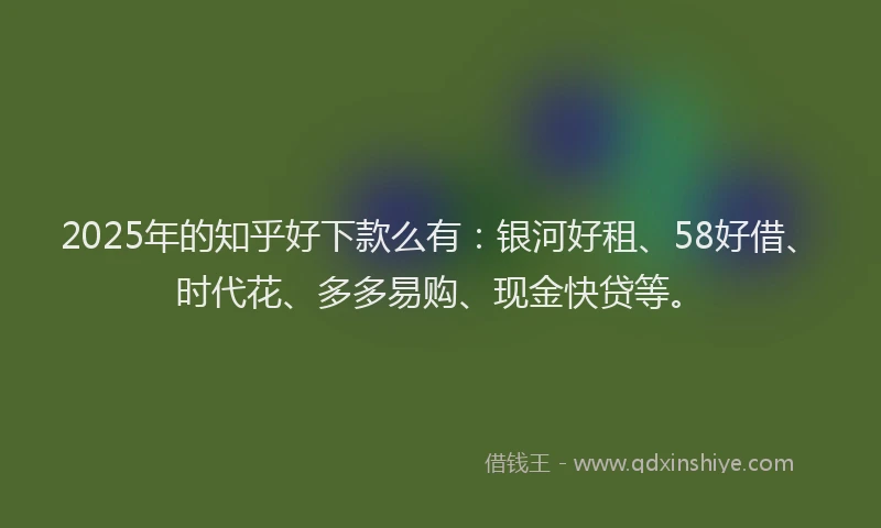 2025年的知乎好下款么有：银河好租、58好借、时代花、多多易购、现金快贷等。