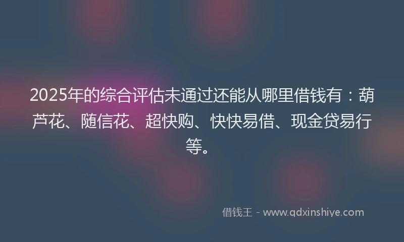2025年的综合评估未通过还能从哪里借钱有：葫芦花、随信花、超快购、快快易借、现金贷易行等。