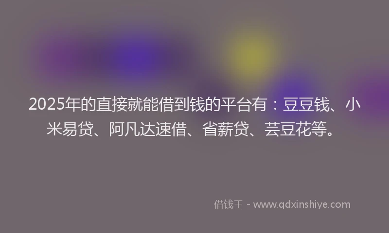 2025年的直接就能借到钱的平台有：豆豆钱、小米易贷、阿凡达速借、省薪贷、芸豆花等。