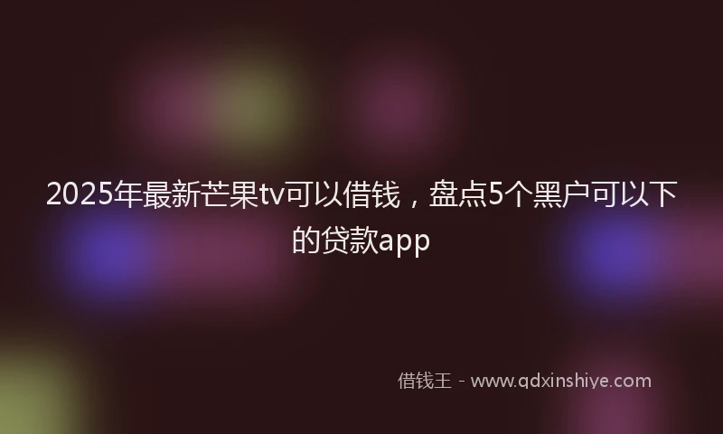 2025年最新芒果tv可以借钱，盘点5个黑户可以下的贷款app
