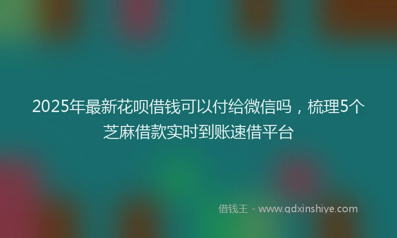2025年最新花呗借钱可以付给微信吗，梳理5个芝麻借款实时到账速借平台