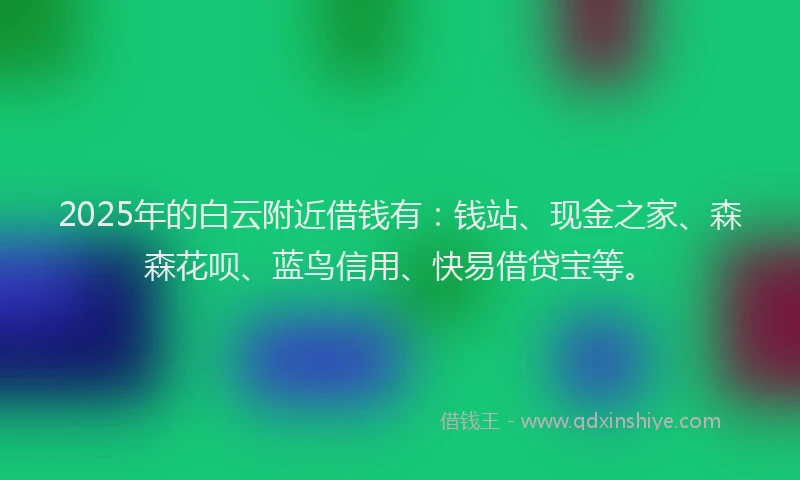 2025年的白云附近借钱有：钱站、现金之家、森森花呗、蓝鸟信用、快易借贷宝等。