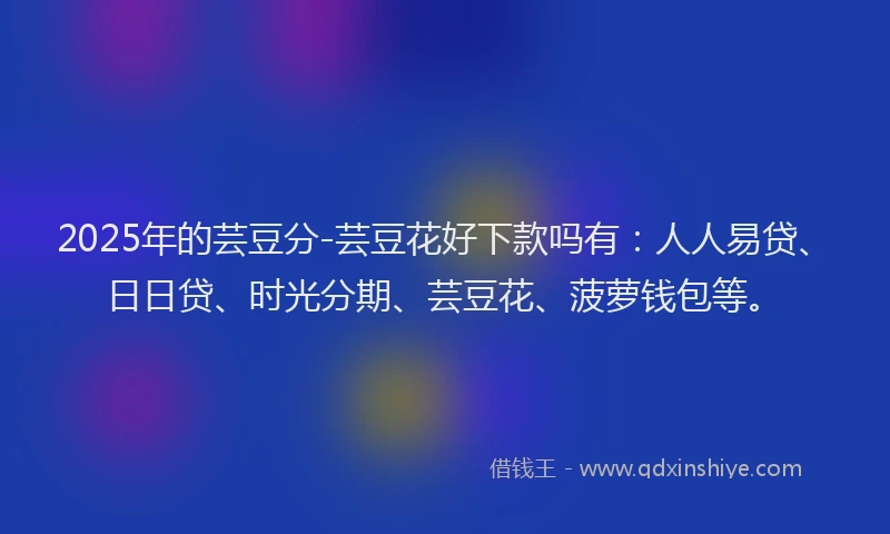 2025年的芸豆分-芸豆花好下款吗有：人人易贷、日日贷、时光分期、芸豆花、菠萝钱包等。