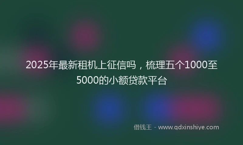 2025年最新租机上征信吗，梳理五个1000至5000的小额贷款平台