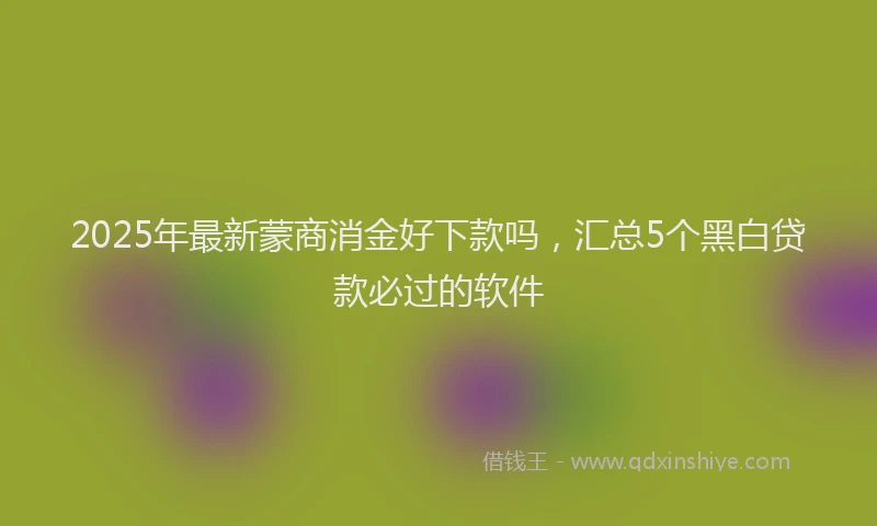 2025年最新蒙商消金好下款吗，汇总5个黑白贷款必过的软件