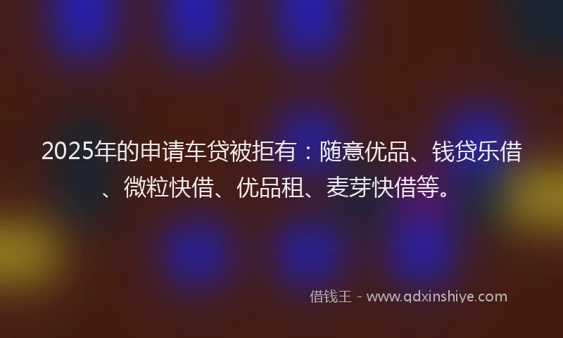 2025年的申请车贷被拒有：随意优品、钱贷乐借、微粒快借、优品租、麦芽快借等。