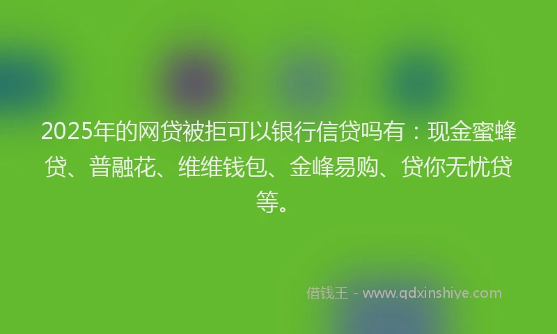 2025年的网贷被拒可以银行信贷吗有：现金蜜蜂贷、普融花、维维钱包、金峰易购、贷你无忧贷等。