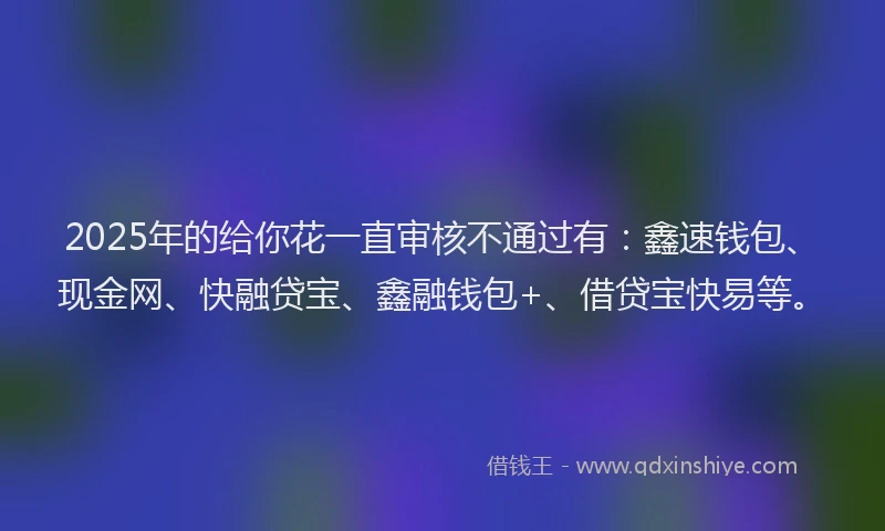 2025年的给你花一直审核不通过有：鑫速钱包、现金网、快融贷宝、鑫融钱包+、借贷宝快易等。