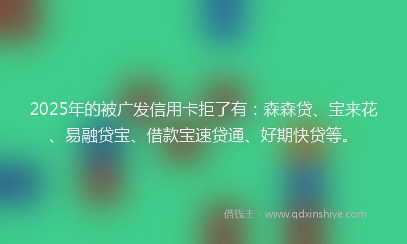 2025年的被广发信用卡拒了有：森森贷、宝来花、易融贷宝、借款宝速贷通、好期快贷等。