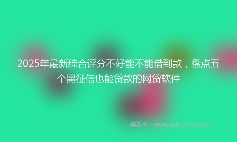 2025年最新综合评分不好能不能借到款，盘点五个黑征信也能贷款的网贷软件