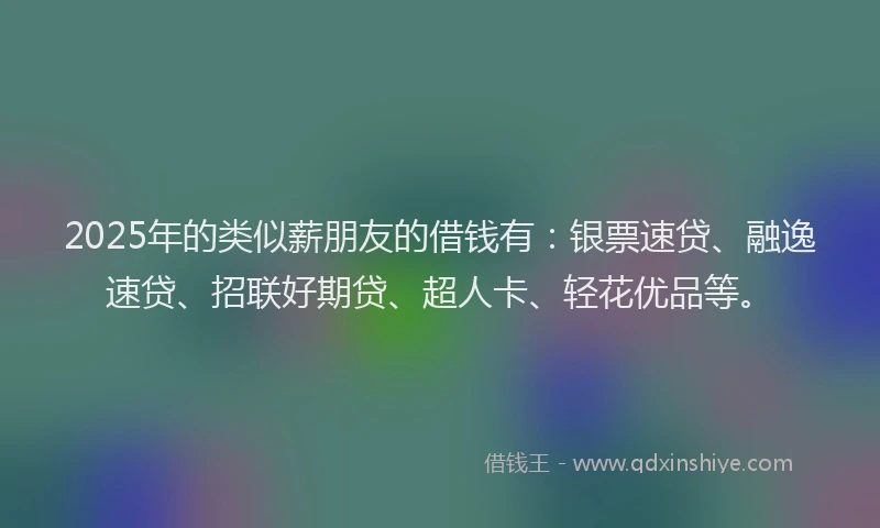 2025年的类似薪朋友的借钱有：银票速贷、融逸速贷、招联好期贷、超人卡、轻花优品等。