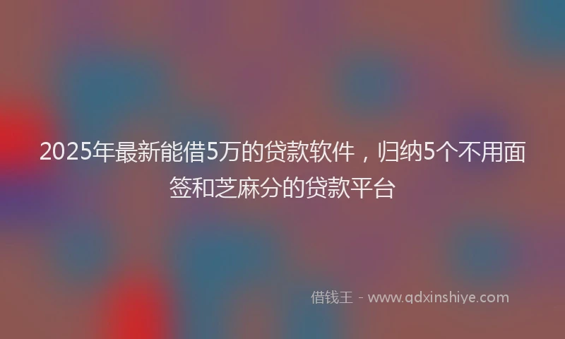 2025年最新能借5万的贷款软件，归纳5个不用面签和芝麻分的贷款平台