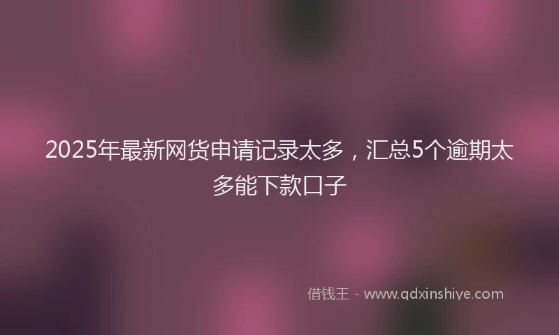 2025年最新网货申请记录太多，汇总5个逾期太多能下款口子