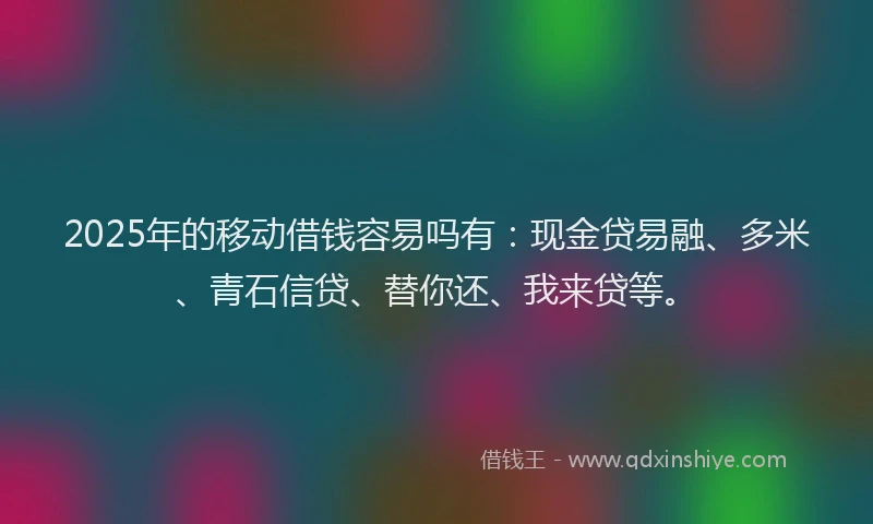 2025年的移动借钱容易吗有：现金贷易融、多米、青石信贷、替你还、我来贷等。