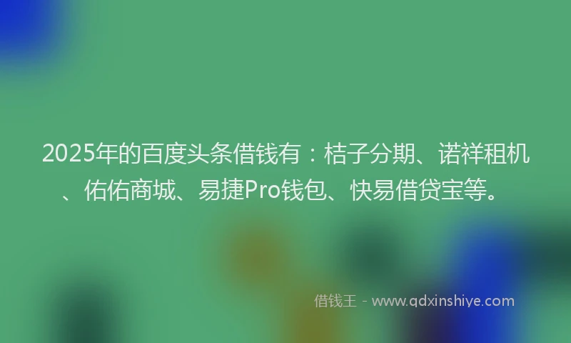 2025年的百度头条借钱有：桔子分期、诺祥租机、佑佑商城、易捷Pro钱包、快易借贷宝等。