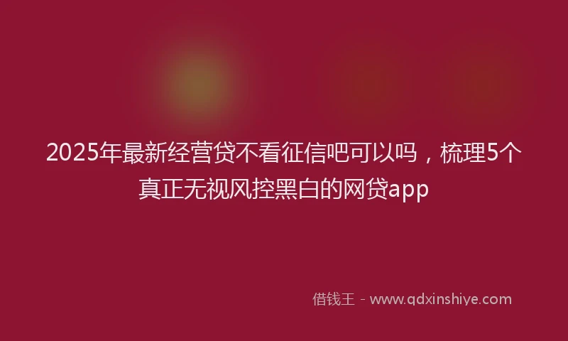 2025年最新经营贷不看征信吧可以吗，梳理5个真正无视风控黑白的网贷app