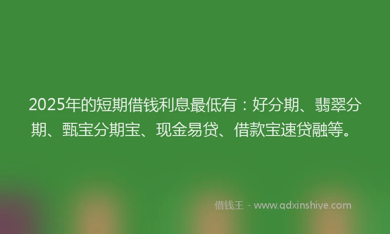 2025年的短期借钱利息最低有：好分期、翡翠分期、甄宝分期宝、现金易贷、借款宝速贷融等。