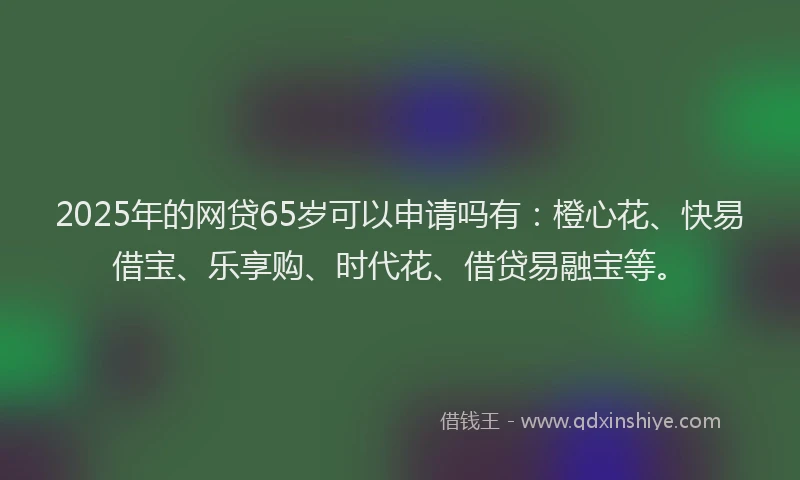 2025年的网贷65岁可以申请吗有:橙心花、快易借宝、乐享购、时代花、借贷易融宝等。