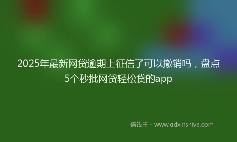2025年最新网贷逾期上征信了可以撤销吗，盘点5个秒批网贷轻松贷的app