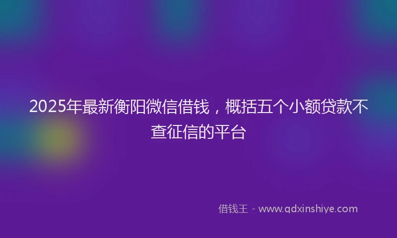 2025年最新衡阳微信借钱，概括五个小额贷款不查征信的平台