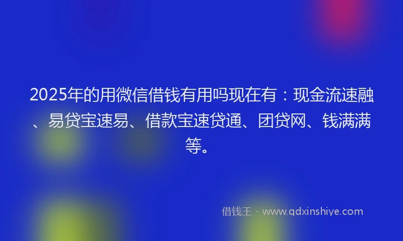 2025年的用微信借钱有用吗现在有：现金流速融、易贷宝速易、借款宝速贷通、团贷网、钱满满等。