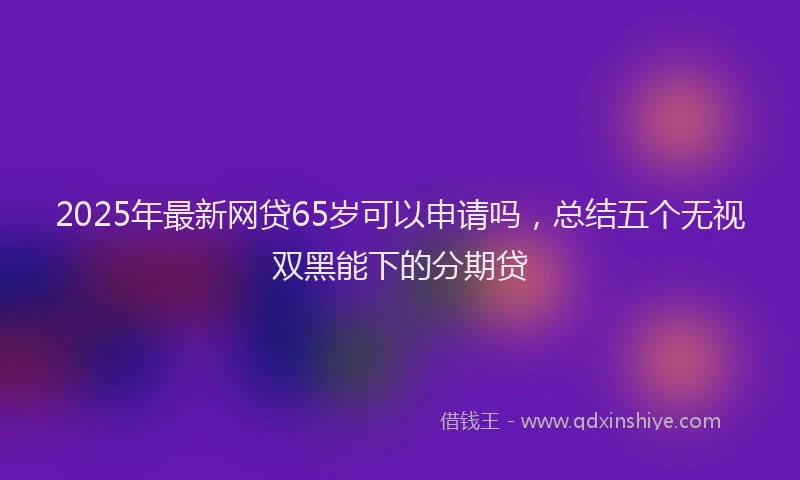 2025年最新网贷65岁可以申请吗，总结五个无视双黑能下的分期贷