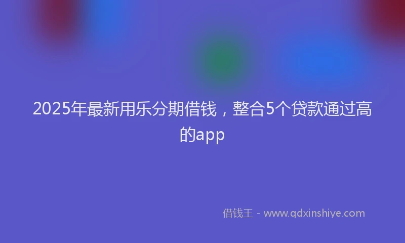 2025年最新用乐分期借钱，整合5个贷款通过高的app