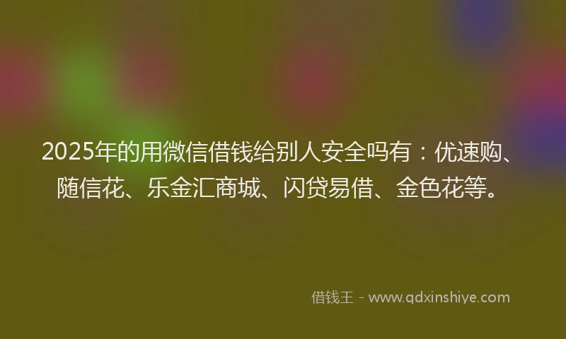 2025年的用微信借钱给别人安全吗有：优速购、随信花、乐金汇商城、闪贷易借、金色花等。