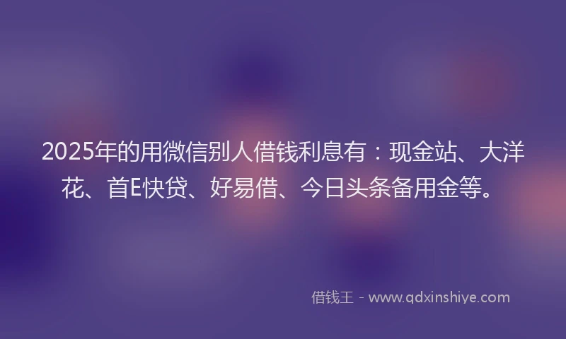 2025年的用微信别人借钱利息有：现金站、大洋花、首E快贷、好易借、今日头条备用金等。