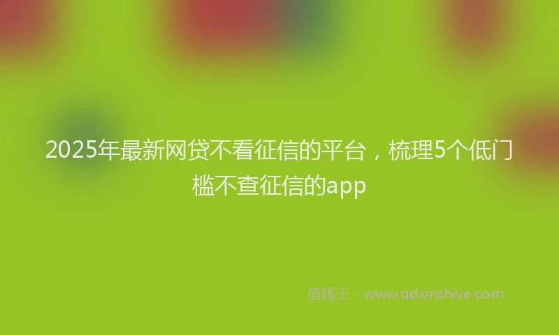 2025年最新网贷不看征信的平台，梳理5个低门槛不查征信的app