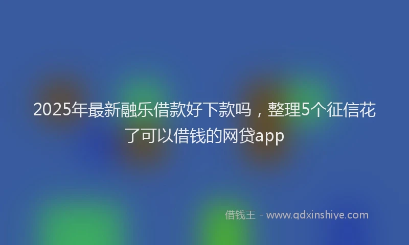 2025年最新融乐借款好下款吗，整理5个征信花了可以借钱的网贷app