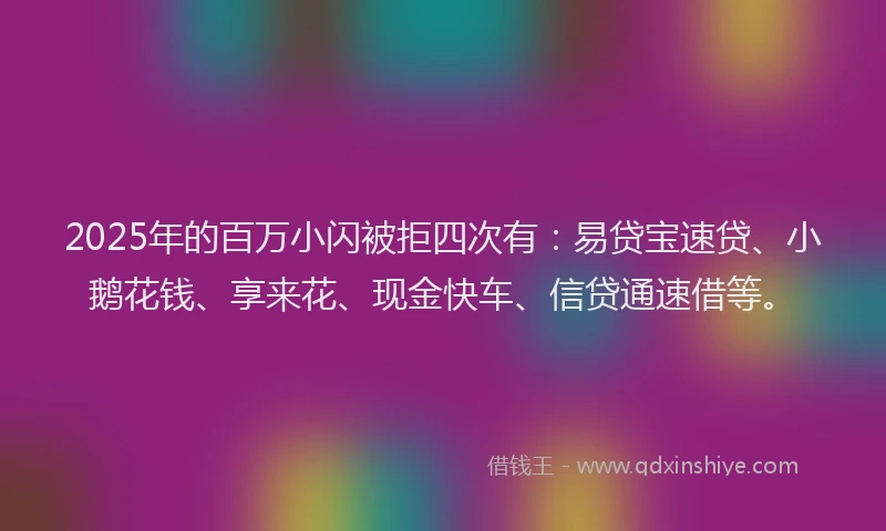 2025年的百万小闪被拒四次有：易贷宝速贷、小鹅花钱、享来花、现金快车、信贷通速借等。