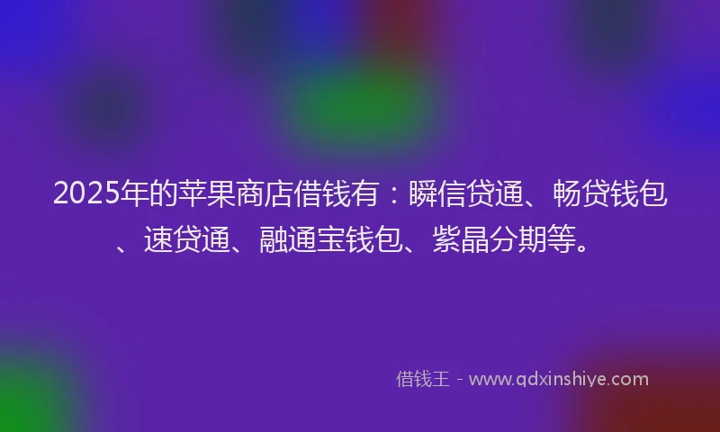 2025年的苹果商店借钱有：瞬信贷通、畅贷钱包、速贷通、融通宝钱包、紫晶分期等。