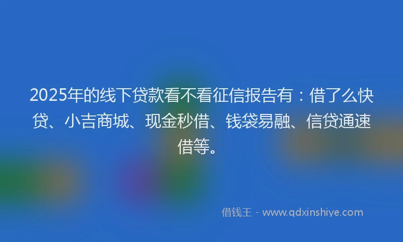 2025年的线下贷款看不看征信报告有：借了么快贷、小吉商城、现金秒借、钱袋易融、信贷通速借等。