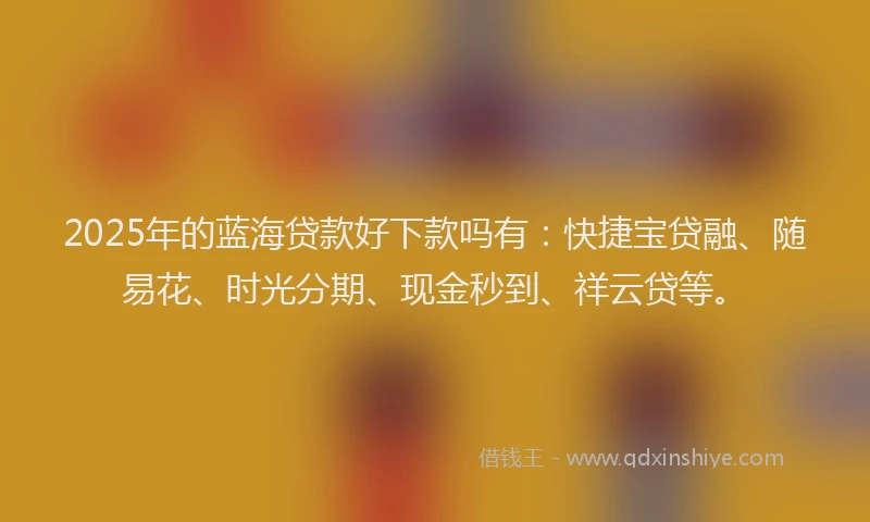 2025年的蓝海贷款好下款吗有：快捷宝贷融、随易花、时光分期、现金秒到、祥云贷等。