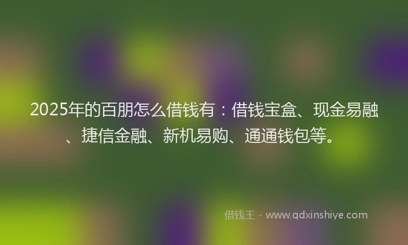 2025年的百朋怎么借钱有：借钱宝盒、现金易融、捷信金融、新机易购、通通钱包等。