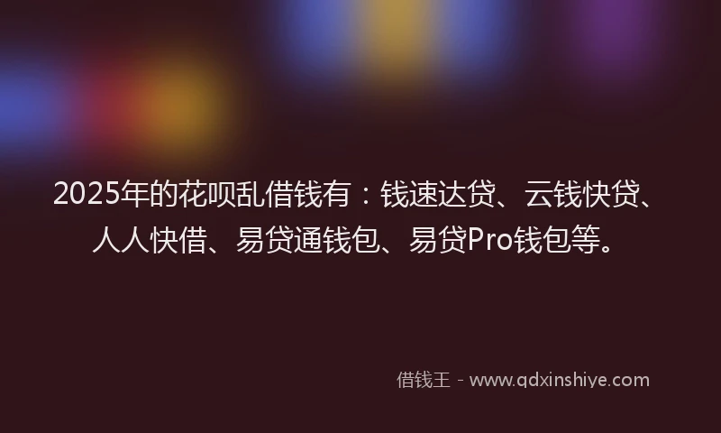 2025年的花呗乱借钱有：钱速达贷、云钱快贷、人人快借、易贷通钱包、易贷Pro钱包等。